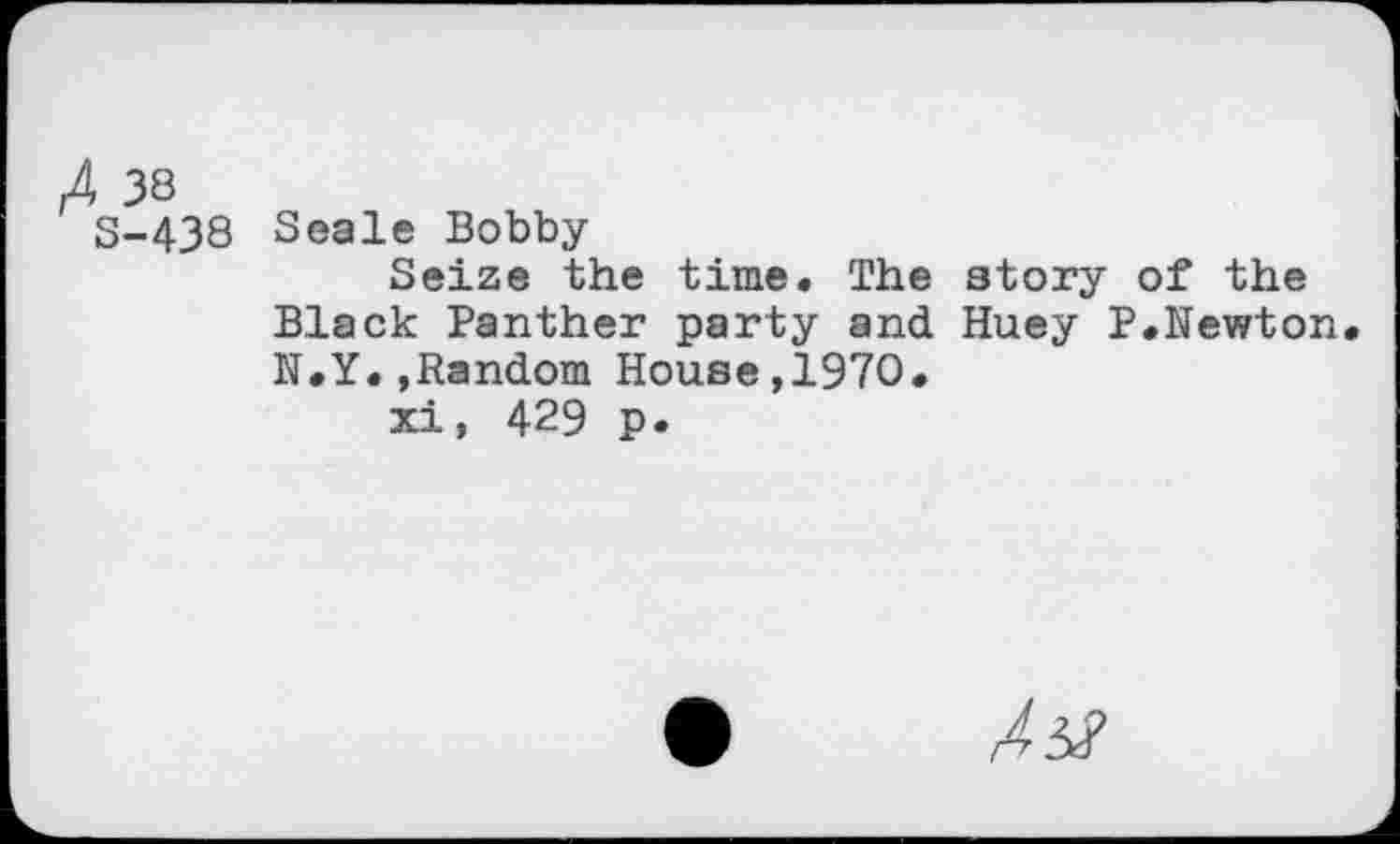 ﻿A 3S
5-438 Seale Bobby
Seize the time. The story of the Black Panther party and Huey P.Newton N.Y.»Random House,1970.
xi, 429 p.